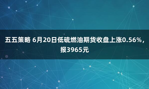 五五策略 6月20日低硫燃油期货收盘上涨0.56%，报3965元