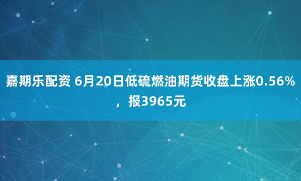 嘉期乐配资 6月20日低硫燃油期货收盘上涨0.56%，报3965元