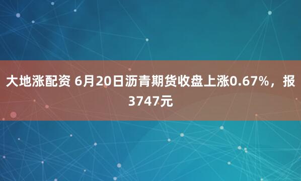 大地涨配资 6月20日沥青期货收盘上涨0.67%，报3747元