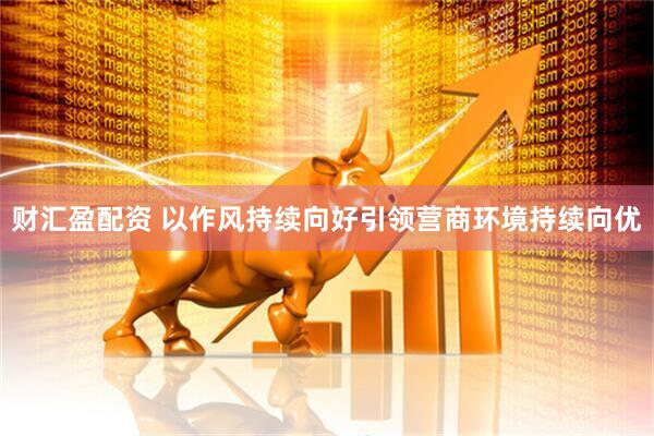 财汇盈配资 以作风持续向好引领营商环境持续向优