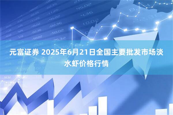 元富证券 2025年6月21日全国主要批发市场淡水虾价格行情