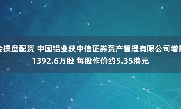 会操盘配资 中国铝业获中信证券资产管理有限公司增持1392.6万股 每股作价约5.35港元
