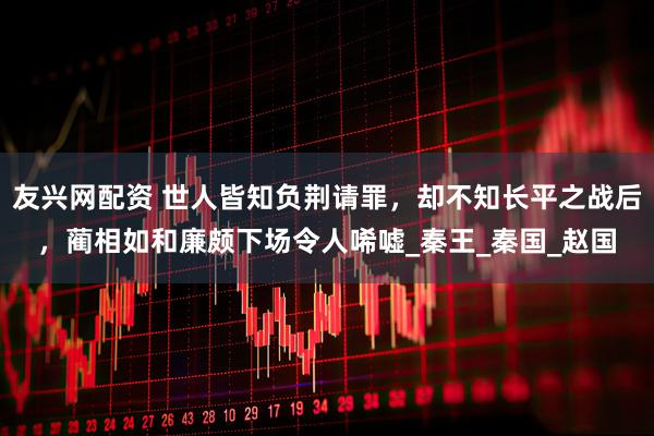 友兴网配资 世人皆知负荆请罪，却不知长平之战后，蔺相如和廉颇下场令人唏嘘_秦王_秦国_赵国