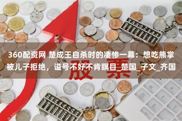360配资网 楚成王自杀时的凄惨一幕：想吃熊掌被儿子拒绝，谥号不好不肯瞑目_楚国_子文_齐国