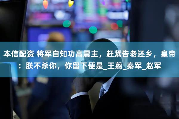 本信配资 将军自知功高震主，赶紧告老还乡，皇帝：朕不杀你，你留下便是_王翦_秦军_赵军