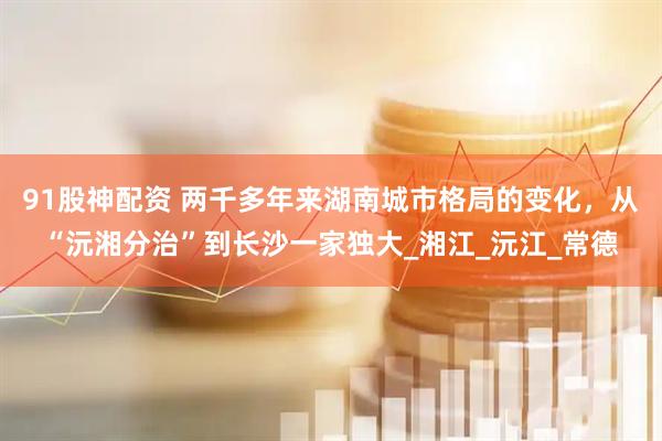 91股神配资 两千多年来湖南城市格局的变化，从“沅湘分治”到长沙一家独大_湘江_沅江_常德