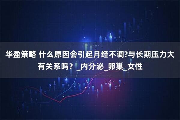 华盈策略 什么原因会引起月经不调?与长期压力大有关系吗？_内分泌_卵巢_女性
