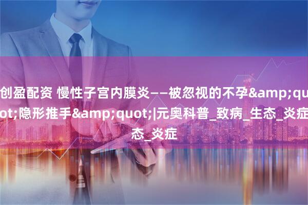 创盈配资 慢性子宫内膜炎——被忽视的不孕&quot;隐形推手&quot;|元奥科普_致病_生态_炎症