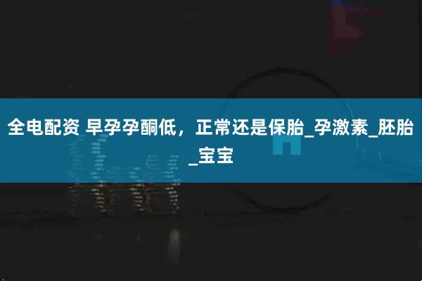 全电配资 早孕孕酮低，正常还是保胎_孕激素_胚胎_宝宝