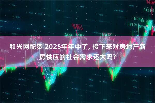 和兴网配资 2025年年中了, 接下来对房地产新房供应的社会需求还大吗?