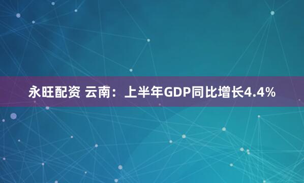 永旺配资 云南：上半年GDP同比增长4.4%