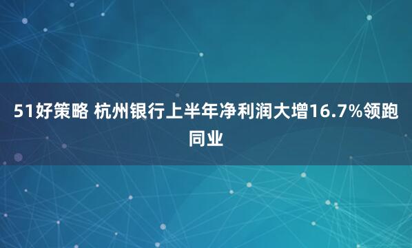 51好策略 杭州银行上半年净利润大增16.7%领跑同业
