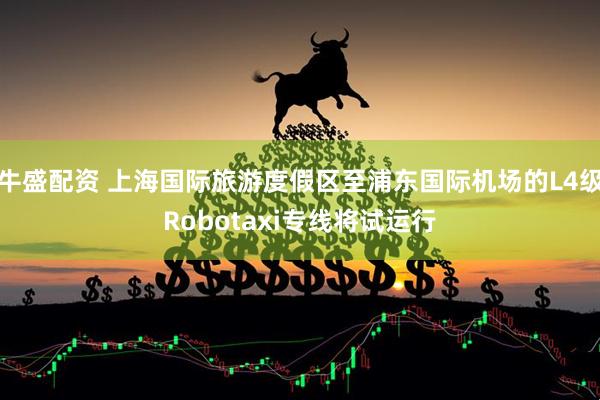 牛盛配资 上海国际旅游度假区至浦东国际机场的L4级Robotaxi专线将试运行