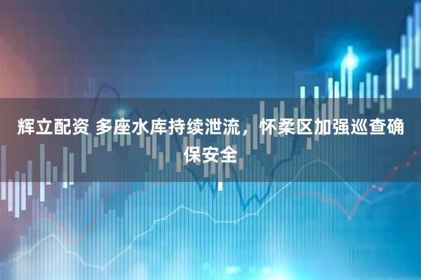 辉立配资 多座水库持续泄流，怀柔区加强巡查确保安全