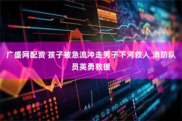 广盛网配资 孩子被急流冲走男子下河救人 消防队员英勇救援