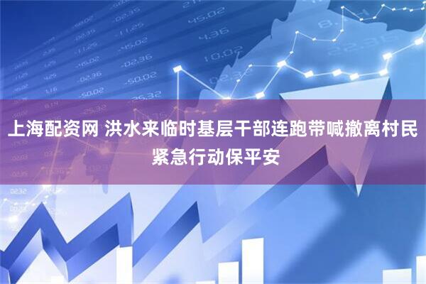 上海配资网 洪水来临时基层干部连跑带喊撤离村民 紧急行动保平安