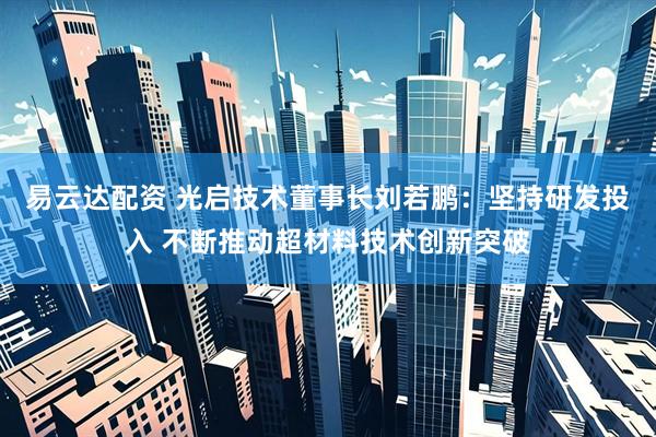 易云达配资 光启技术董事长刘若鹏：坚持研发投入 不断推动超材料技术创新突破
