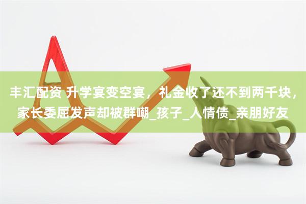 丰汇配资 升学宴变空宴，礼金收了还不到两千块，家长委屈发声却被群嘲_孩子_人情债_亲朋好友