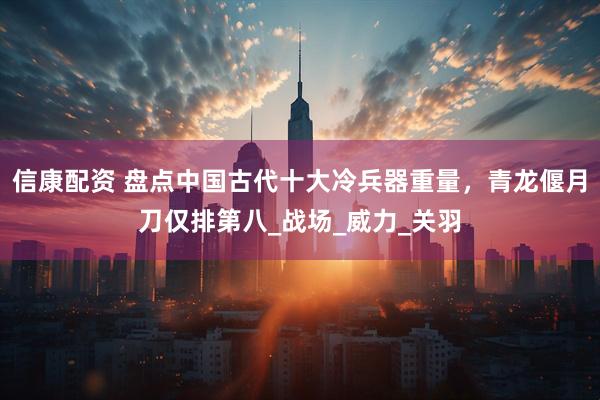 信康配资 盘点中国古代十大冷兵器重量，青龙偃月刀仅排第八_战场_威力_关羽