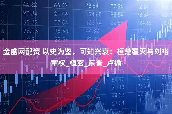 金盛网配资 以史为鉴，可知兴衰：桓楚覆灭与刘裕掌权_桓玄_东晋_卢循