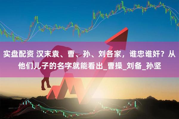实盘配资 汉末袁、曹、孙、刘各家，谁忠谁奸？从他们儿子的名字就能看出_曹操_刘备_孙坚