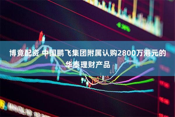 博竟配资 中国鹏飞集团附属认购2800万港元的华泰理财产品