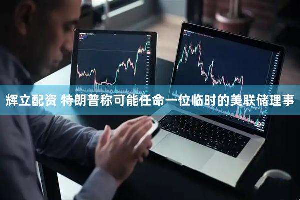 辉立配资 特朗普称可能任命一位临时的美联储理事