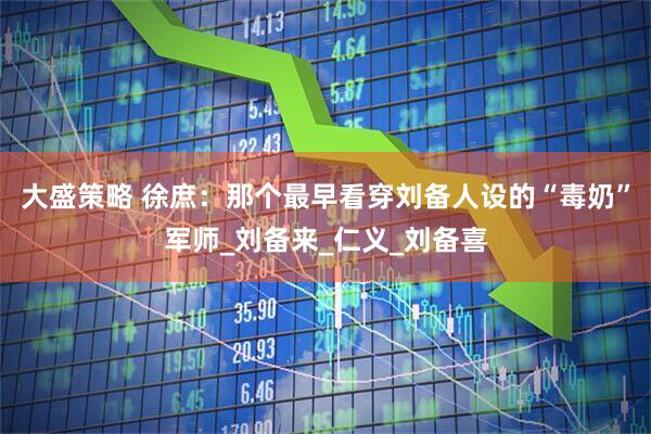 大盛策略 徐庶：那个最早看穿刘备人设的“毒奶”军师_刘备来_仁义_刘备喜