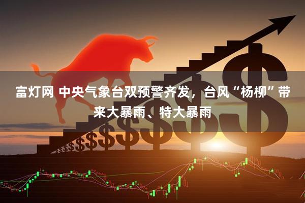富灯网 中央气象台双预警齐发，台风“杨柳”带来大暴雨、特大暴雨