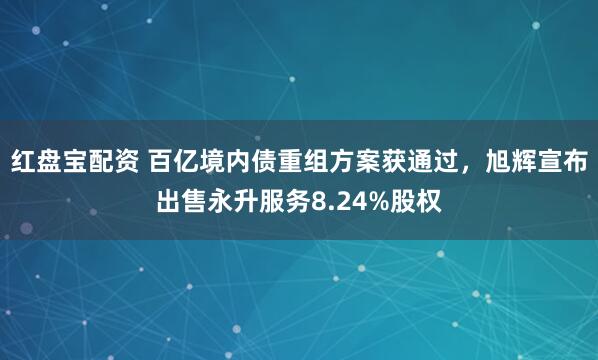 红盘宝配资 百亿境内债重组方案获通过，旭辉宣布出售永升服务8.24%股权