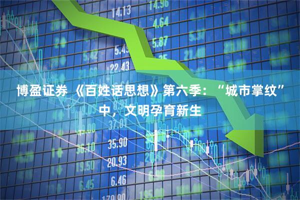 博盈证券 《百姓话思想》第六季：“城市掌纹”中，文明孕育新生