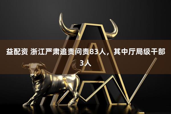 益配资 浙江严肃追责问责83人，其中厅局级干部3人