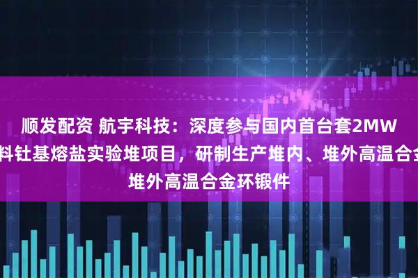 顺发配资 航宇科技：深度参与国内首台套2MWt液态燃料钍基熔盐实验堆项目，研制生产堆内、堆外高温合金环锻件