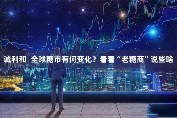 诚利和  全球糖市有何变化？看看“老糖商”说些啥