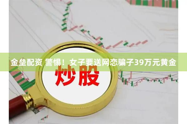金垒配资 警惕！女子要送网恋骗子39万元黄金