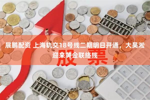 展鹏配资 上海轨交18号线二期明日开通，大吴淞迎来黄金联络线