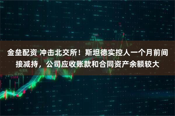 金垒配资 冲击北交所！斯坦德实控人一个月前间接减持，公司应收账款和合同资产余额较大