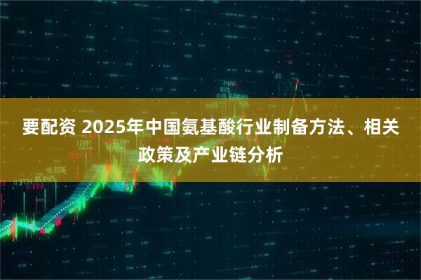 要配资 2025年中国氨基酸行业制备方法、相关政策及产业链分析