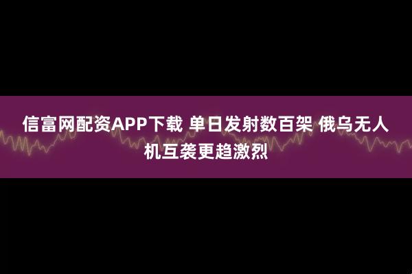 信富网配资APP下载 单日发射数百架 俄乌无人机互袭更趋激烈